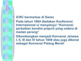 ICRC bermarkas di Swiss Pada tahun 1864 diadakan Konferensi Internasional u/ menyetujui “Konvensi perbaikan kondisi prajurit yang cedera di medan perang”  Dikembangkan menjadi Konvensi Jenewa I, II, III dan IV tahun 1949 atau juga dikenal sebagai Konvensi Palang Merah  