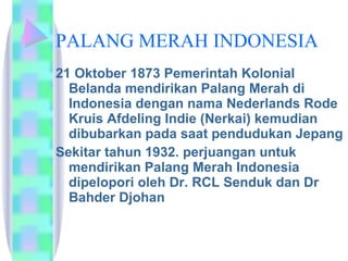 PALANG MERAH INDONESIA 21 Oktober 1873 Pemerintah Kolonial Belanda mendirikan Palang Merah di Indonesia dengan nama Nederlands Rode Kruis Afdeling Indie (Nerkai) kemudian dibubarkan pada saat pendudukan Jepang  Sekitar tahun 1932. perjuangan untuk mendirikan Palang Merah Indonesia dipelopori oleh Dr. RCL Senduk dan Dr Bahder Djohan  