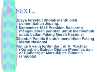 NEXT... Upaya tersebut ditolak menth oleh pemerintahan Jepang. 3 September 1945 Presiden Soekarno mengeluarkan perintah untuk membentuk suatu badan Palang Merah Nasional  Dibentuk Panitia 5 untuk mendirikan Palang Merah Nasional Panitia 5 yang terdiri dari: dr R. Mochtar (Ketua), dr. Bahder Djohan (Penulis), dan dr Djuhana; dr Marzuki; dr. Sitanala (anggota).  