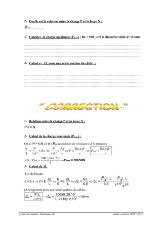 Lycée Secondaire Hammam-Lif Année scolaire 2010 / 2011
2- Quelle est la relation entre la charge P et la force N :
P =.............
3- Calculer la charge maximale (Pmax) : Re = 500 , s=5 et diamètre câble d=15 mm
…………………………………………………………………………………………………………
…………………………………………………………………………………………………………
…………………………………………………………………………………………………………
…………………………………………………………………………………………………………
4- Calcul er ΔL pour une seule portion du câble :
………………………………………………………………………………………………
………………………………………………………………………………………………
………………………………………………………………………………………………
………………………………………………………………………………………………
1- Relation entre la charge P et la force N :
P = 4.N
2- Calcul de la charge maximale (Pmax) :
On a :P = 4.N et  peσ R (condition de résistance à la traction)
Re Re. . ² Re. . ²
. ² . ²
500.3,14.(15)²
:
5
pe Max
Max
N P P d d
R P P
S d d s s s
AN P
 
 
       
  MaxP = 70650N
3- Calcul de ΔL
Loi de Hooke
( (
(
    
P P) .L ) .LΔL N ΔL N.L 4 4σ =E.ε σ =E. =E. ΔL = ΔL =
.d²L S L S.E S.E ).E
4
(Allongement pour une seule portion du câble).
10
3,14
 
3
5
P.L 70650.20.10
ΔL = ΔL = mm
.d².E .(15)².2.10
 