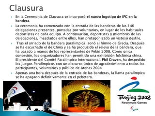 







En la Ceremonia de Clausura se incorporó el nuevo logotipo de IPC en la
bandera.
La ceremonia ha comenzado con la entrada de las banderas de las 140
delegaciones presentes, portadas por voluntarios, en lugar de los habituales
deportistas de cada equipo. A continuación, deportistas y miembros de las
delegaciones, mezclados entre ellos, han protagonizado un vistoso desfile.
Tras el arriado de la bandera paralímpica sonó el himno de Grecia. Después
se ha escuchado el de China y se ha producido el relevo de la bandera, que
ha pasado a manos de los representantes de Pekín 2008. Como única
concesión, los organizadores han permitido una exhibición folclórica china.
El presidente del Comité Paralímpico Internacional, Phil Craven, ha despedido
los Juegos Paralímpicos con un discurso único de agradecimiento a todos los
participantes, voluntarios y público de Atenas 2004
Apenas una hora después de la entrada de las banderas, la llama paralímpica
se ha apagado definitivamente en el pebetero.

 