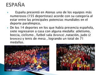 



España presentó en Atenas uno de los equipos más
numerosos (155 deportistas) acorde con su categoría al
estar entre las principales potencias mundiales en el
deporte paralímpico.
De los 14 deportes en los que había presencia española,
siete regresaron a casa con alguna medalla: atletismo,
boccia, ciclismo , futbol sala (bronce) ,natación, judo (2
bronces) y tenis de mesa , logrando un total de 71
medallas.

 