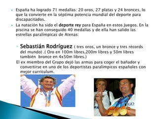 



España ha logrado 71 medallas: 20 oros, 27 platas y 24 bronces, lo
que la convierte en la séptima potencia mundial del deporte para
discapacitados.
La natación ha sido el deporte rey para España en estos Juegos. En la
piscina se han conseguido 40 medallas y de ella han salido las
estrellas paralímpicas de Atenas:

◦ Sebastián Rodríguez

( tres oros, un bronce y tres récords
del mundo) .( Oro en 100m libres,200m libres y 50m libres
también bronce en 4x50m libres.)
El ex miembro del Grapo dejó las armas para coger el bañador y
convertirse en uno de los deportistas paralímpicos españoles con
mejor currículum.

 