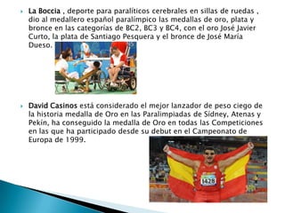 



La Boccia , deporte para paralíticos cerebrales en sillas de ruedas ,
dio al medallero español paralímpico las medallas de oro, plata y
bronce en las categorías de BC2, BC3 y BC4, con el oro José Javier
Curto, la plata de Santiago Pesquera y el bronce de José María
Dueso.

David Casinos está considerado el mejor lanzador de peso ciego de
la historia medalla de Oro en las Paralimpiadas de Sídney, Atenas y
Pekín, ha conseguido la medalla de Oro en todas las Competiciones
en las que ha participado desde su debut en el Campeonato de
Europa de 1999.

 