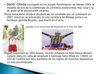Javier Otxoa

consiguió en los Juegos Paralímpicos de Atenas 2004 la
medalla de oro de la combinada de carretera (contrarreloj más ruta) y la
de plata en la persecución en pista.
Otxoa tiene daño cerebral después de ser arrollado por un automóvil en
2001 mientras se entrenaba en una carretera de Málaga junto a su
hermano gemelo Ricardo, que murió en el acto.


ganador en la mítica cima del Hautacam en el Tour del 2000

Miguel Luque(oro en 50m braza), Vicente Gil(plata en 50m braza),Rosalía
Lázaro( plata en salto de longitud) o Santiago Sanz (Plata en 1500m en
silla de ruedas) son mas ejemplos de los logros de nuestros deportistas
en esta paralimpiada.

 