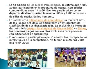 





La XII edición de los Juegos Paralímpicos, se estima que 4.000
atletas participaron en el programa de Atenas, con edades
comprendidas entre 14 a 66. Eventos paralímpicos como
deportes de demostración femenino 800m y 1500m carreras
de sillas de ruedas de los hombres.
Los atletas con dificultades de aprendizaje fueron excluidos
de los juegos debido a las dificultades en las pruebas de
clasificación de sus discapacidades. La exclusión se introdujo
después de la Juegos Paralímpicos de Verano 2000 en Sídney,
los primeros juegos con eventos exclusivos para personas
con dificultades de aprendizaje.
El movimiento paralímpico expulsó a todos los discapacitados
intelectuales de la competición. No fueron ni a Atenas 2004
ni a Pekín 2008

 