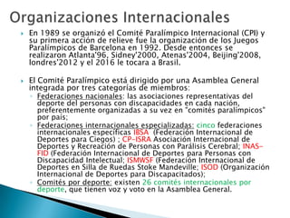 



En 1989 se organizó el Comité Paralímpico Internacional (CPI) y
su primera acción de relieve fue la organización de los Juegos
Paralímpicos de Barcelona en 1992. Desde entonces se
realizaron Atlanta'96, Sidney'2000, Atenas'2004, Beijing'2008,
londres'2012 y el 2016 le tocara a Brasil.
El Comité Paralímpico está dirigido por una Asamblea General
integrada por tres categorías de miembros:

◦ Federaciones nacionales: las asociaciones representativas del
deporte del personas con discapacidades en cada nación,
preferentemente organizadas a su vez en "comités paralímpicos"
por país;
◦ Federaciones internacionales especializadas: cinco federaciones
internacionales específicas IBSA (Federación Internacional de
Deportes para Ciegos) ; CP-ISRA Asociación Internacional de
Deportes y Recreación de Personas con Parálisis Cerebral; INASFID (Federación Internacional de Deportes para Personas con
Discapacidad Intelectual; ISMWSF (Federación Internacional de
Deportes en Silla de Ruedas Stoke Mandeville; ISOD (Organización
Internacional de Deportes para Discapacitados);
◦ Comités por deporte: existen 26 comités internacionales por
deporte, que tienen voz y voto en la Asamblea General.

 