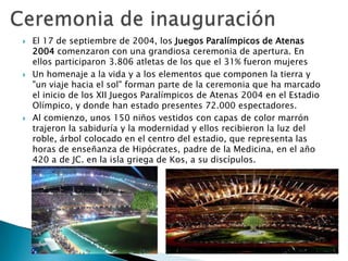 





El 17 de septiembre de 2004, los Juegos Paralímpicos de Atenas
2004 comenzaron con una grandiosa ceremonia de apertura. En
ellos participaron 3.806 atletas de los que el 31% fueron mujeres
Un homenaje a la vida y a los elementos que componen la tierra y
"un viaje hacia el sol" forman parte de la ceremonia que ha marcado
el inicio de los XII Juegos Paralímpicos de Atenas 2004 en el Estadio
Olímpico, y donde han estado presentes 72.000 espectadores.
Al comienzo, unos 150 niños vestidos con capas de color marrón
trajeron la sabiduría y la modernidad y ellos recibieron la luz del
roble, árbol colocado en el centro del estadio, que representa las
horas de enseñanza de Hipócrates, padre de la Medicina, en el año
420 a de JC. en la isla griega de Kos, a su discípulos.

 