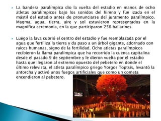 



La bandera paralímpica dio la vuelta del estadio en manos de ocho
atletas paralímpicos bajo los sonidos del himno y fue izada en el
mástil del estadio antes de pronunciarse del juramento paralímpico.
Magma, agua, tierra, aire y sol estuvieron representados en la
magnífica ceremonia, en la que participaron 250 bailarines.

Luego la lava cubrió el centro del estadio y fue reemplazada por el
agua que fertiliza la tierra y da paso a un árbol gigante, adornado con
raíces humanas, signo de la fertilidad. Ocho atletas paralímpicos
recibieron la llama paralímpica que ha recorrido la cuenca capitalina
desde el pasado 9 de septiembre y le dieron vuelta por el estadio
hasta que llegaron al extremo opuesto del pebetero en donde el
último relevista, el atleta paralímpico griego Yorgos Toptsis, levantó la
antorcha y activó unos fuegos artificiales que como un cometa
encendieron al pebetero.

 