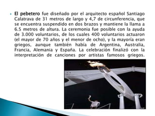 

El pebetero fue diseñado por el arquitecto español Santiago
Calatrava de 31 metros de largo y 4,7 de circunferencia, que
se encuentra suspendido en dos brazos y mantiene la llama a
6.5 metros de altura. La ceremonia fue posible con la ayuda
de 3.000 voluntarios, de los cuales 400 voluntarios actuaron
(el mayor de 70 años y el menor de ocho), y la mayoría eran
griegos, aunque también había de Argentina, Australia,
Francia, Alemania y España. La celebración finalizó con la
interpretación de canciones por artistas famosos griegos.

 