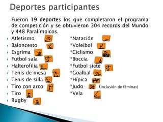 










Fueron 19 deportes los que completaron el programa
de competición y se obtuvieron 304 records del Mundo
y 448 Paralímpicos.
Atletismo
*Natación
Baloncesto
*Voleibol
Esgrima
*Ciclismo
Futbol sala
*Boccia
Halterofilia
*Futbol siete
Tenis de mesa
*Goalbal
Tenis de silla
*Hípica
Tiro con arco
*Judo
(inclusión de féminas)
Tiro
*Vela
Rugby

 