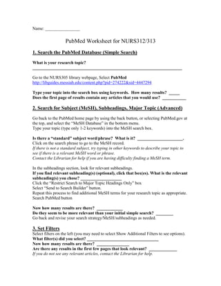 Name: 
PubMed Worksheet for NURS312/313 
1. Search the PubMed Database (Simple Search) 
What is your research topic? 
Go to the NURS305 library webpage, Select PubMed 
http://libguides.messiah.edu/content.php?pid=274222&sid=4447294 
Type your topic into the search box using keywords. How many results? 
Does the first page of results contain any articles that you would use? _ 
2. Search for Subject (MeSH), Subheadings, Major Topic (Advanced) 
Go back to the PubMed home page by using the back button, or selecting PubMed.gov at the top, and select the “MeSH Database” in the bottom menu. 
Type your topic (type only 1-2 keywords) into the MeSH search box. 
Is there a “standard” subject word/phrase? What is it? . 
Click on the search phrase to go to the MeSH record. 
If there is not a standard subject, try typing in other keywords to describe your topic to see if there is a relevant MeSH word or phrase. 
Contact the Librarian for help if you are having difficulty finding a MeSH term. 
In the subheadings section, look for relevant subheadings. 
If you find relevant subheading(s) (optional), click that box(es). What is the relevant subheading(s) you chose? 
Click the “Restrict Search to Major Topic Headings Only” box 
Select “Send to Search Builder” button. 
Repeat this process to find additional MeSH terms for your research topic as appropriate. 
Search PubMed button 
Now how many results are there? 
Do they seem to be more relevant than your initial simple search? 
Go back and revise your search strategy/MeSH/subheadings as needed. 
3. Set Filters 
Select filters on the left (you may need to select Show Additional Filters to see options). 
What filter(s) did you select? 
Now how many results are there? 
Are there any results in the first few pages that look relevant? 
If you do not see any relevant articles, contact the Librarian for help.  