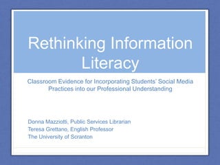 Rethinking Information
Literacy
Classroom Evidence for Incorporating Students’ Social Media
Practices into our Professional Understanding
Donna Mazziotti, Public Services Librarian
Teresa Grettano, English Professor
The University of Scranton
 