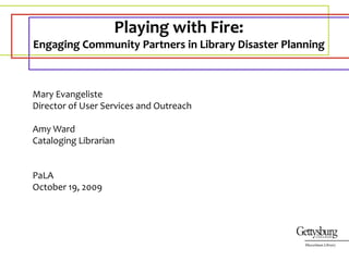 Playing with Fire:   Engaging Community Partners in Library Disaster Planning Mary Evangeliste Director of User Services and Outreach Amy Ward Cataloging Librarian PaLA October 19, 2009 Musselman Library 