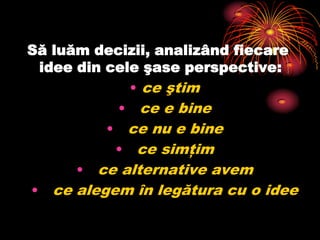 Să luăm decizii, analizând fiecare idee din cele şase perspective:ce ştim ce e bine ce nu e binece simţim ce alternative avem ce alegem în legătura cu o idee