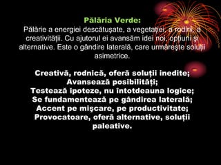 Pălăria Verde:Pălărie a energiei descătuşate, a vegetaţiei, a rodirii, a creativităţii. Cu ajutorul ei avansăm idei noi, opţiuni şi alternative. Este o gândire laterală, care urmăreşte soluţii asimetrice.Creativă, rodnică, oferă soluţii inedite;Avansează posibilităţi;Testează ipoteze, nu întotdeauna logice;Se fundamentează pe gândirea laterală;Accent pe mişcare, pe productivitate;Provocatoare, oferă alternative, soluţii paleative.