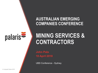 © Copyright Palaris 2018
AUSTRALIAN EMERGING
COMPANIES CONFERENCE
MINING SERVICES &
CONTRACTORS
John Pala
10 April 2018
UBS Conference - Sydney
 