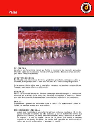 DD EE SS CCRR IIPPCCIIOO NN
La pala es una herramienta manual que facilita el movimiento de materiales granulados,
triturados o poco apermasables de manera continua y sencilla a distancias cortas, así como
para elevar o mezclar materiales.
UUSS OO SS YY AA PPLLIICCAA CCIIOO NNEE SS
Es utilizada para movimientos de tierras ymateriales granulados, semi-apermasables y
triturados, su mayor aplicación la tiene en la industria de la construcción y la agricultura.
En la construcción se utiliza para el mezclado y transporte de hormigón, construcción de
fosas para soportes de columna s, rellenos, etc.
BB EE NNEE FFIICCIIOO SS
Facilita las actividades en lo que a remoción y embarque de materiales para la construcción
se refiere, en la recolección de productos y materiales orgánicos en la agricultura, además
sirve para la construcción de zanjas y hoyos en plantaciones agrícolas en terrenos suaves.
EE MM PPLLEE OO
Su empleo está generalizado en la industria de la construcción, especialmente cuando se
trabaja con hormigón armado, y en la agricultura.
EE SS PPEE CCIIFFIICCAA CCIIOO NNEE SS TTEE CCNNIICCAA SS
· La pala está constituida de una cuchareta fabricada en lámina metálica de 1.8 mm de
espesor laminado en caliente de alta resistencia y con un tratamiento térmico que
garantiza su durabilidad, un mango de madera torneado, pulido y barnizado de 650 mm
de longitud y 38 mm de espesor, tratado de tal manera que impide su deterioro
prematuro e intromisión de polilla. La manilla está construida en lámina metálica y
madera que permite un buen apoyo y rigidez para el trabajo.
Palas
 