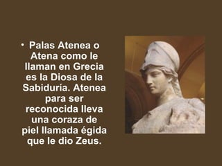 Palas Atenea o Atena como le llaman en Grecia es la Diosa de la Sabiduría. Atenea para ser reconocida lleva una coraza de piel llamada égida que le dio Zeus.