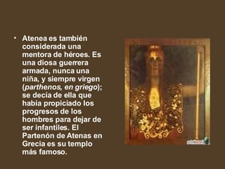 Atenea es también considerada una mentora de héroes. Es una diosa guerrera armada, nunca una niña, y siempre virgen ( parthenos, en griego ); se decía de ella que había propiciado los progresos de los hombres para dejar de ser infantiles. El Partenón de Atenas en Grecia es su templo más famoso.