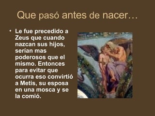 Que pasó antes de nacer… Le fue precedido a Zeus que cuando nazcan sus hijos, serían mas poderosos que el mismo. Entonces para evitar que ocurra eso convirtió a Metis, su esposa en una mosca y se la comió.