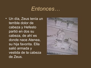 Entonces… Un día, Zeus tenía un terrible dolor de cabeza y Hefesto partió en dos su cabeza, de ahí es donde nace Atenea, su hija favorita. Ella salió armada y vestida de la cabeza de Zeus.