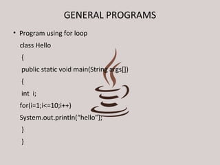 GENERAL PROGRAMS 
• Program using for loop 
class Hello 
{ 
public static void main(String args[]) 
{ 
int i; 
for(i=1;i<=10;i++) 
System.out.println(“hello”); 
} 
} 
 