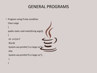 GENERAL PROGRAMS 
• Program using if-else condition 
Class Large 
{ 
public static void main(String args[]) 
{ 
int a=5,b=7 
if(a>b) 
System.out.println(“a is large no”); 
else 
System.out.println(“b is large no”); 
} 
} 
 