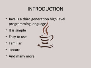 INTRODUCTION 
• Java is a third generation high level 
programming language 
• It is simple 
• Easy to use 
• Familiar 
• secure 
• And many more 
 