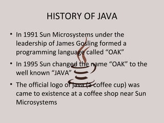 HISTORY OF JAVA 
• In 1991 Sun Microsystems under the 
leadership of James Gosling formed a 
programming language called “OAK” 
• In 1995 Sun changed the name “OAK” to the 
well known “JAVA” 
• The official logo of java (a coffee cup) was 
came to existence at a coffee shop near Sun 
Microsystems 
 