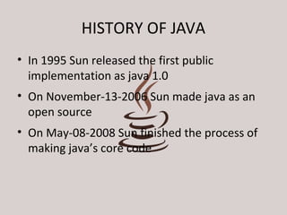 HISTORY OF JAVA 
• In 1995 Sun released the first public 
implementation as java 1.0 
• On November-13-2006 Sun made java as an 
open source 
• On May-08-2008 Sun finished the process of 
making java’s core code 
 