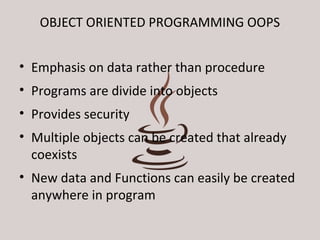 OBJECT ORIENTED PROGRAMMING OOPS 
• Emphasis on data rather than procedure 
• Programs are divide into objects 
• Provides security 
• Multiple objects can be created that already 
coexists 
• New data and Functions can easily be created 
anywhere in program 
 