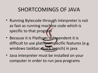 SHORTCOMINGS OF JAVA 
• Running Bytecode through interpreter is not 
as fast as running machine code which is 
specific to that program 
• Because it is Platform Independent it is 
difficult to use platform specific features (e.g. 
windows taskbar, quick launch) in java 
• Java interpreter must be installed on your 
computer in order to run java programs 
 