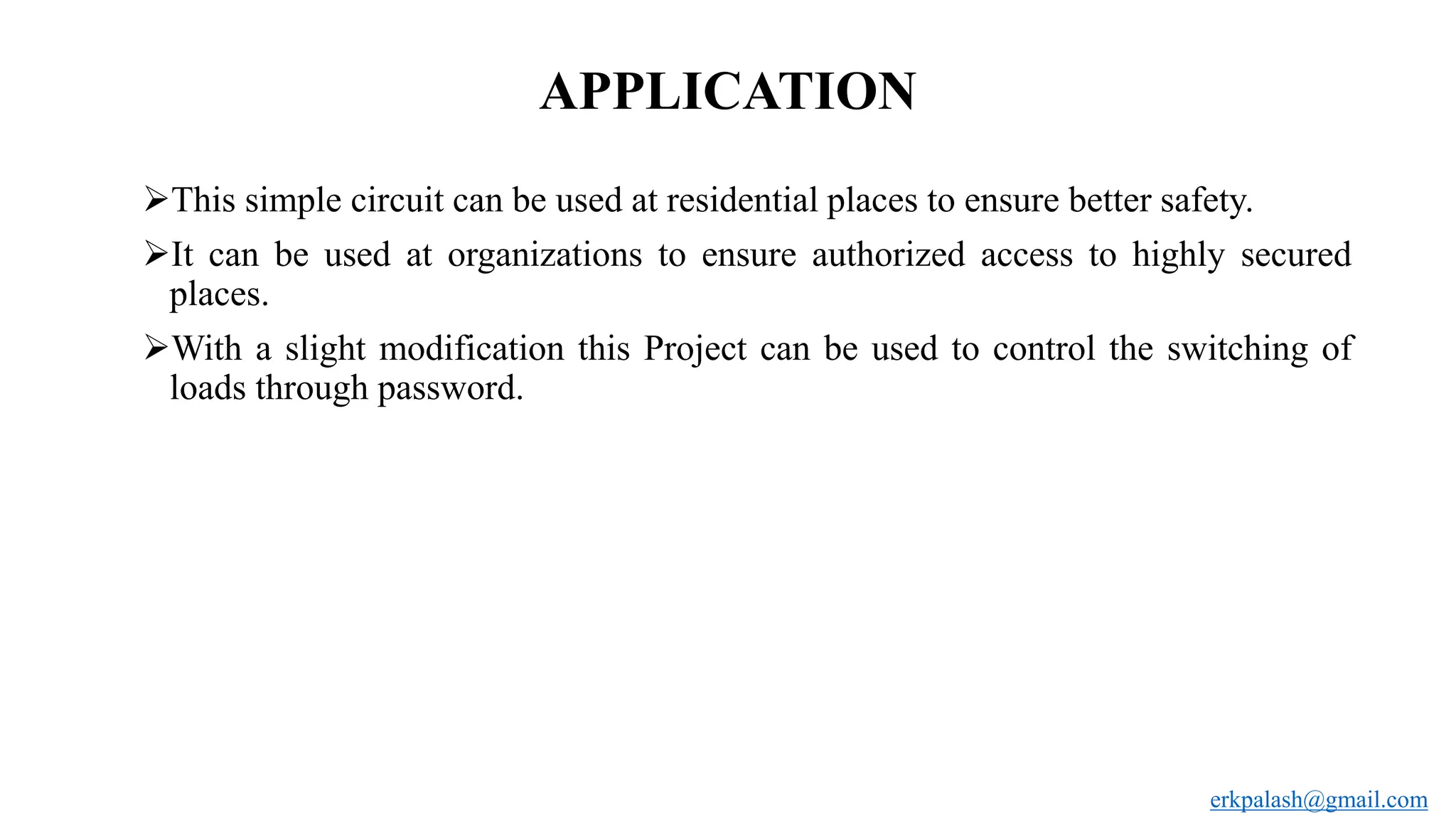 APPLICATION
This simple circuit can be used at residential places to ensure better safety.
It can be used at organizations to ensure authorized access to highly secured
places.
With a slight modification this Project can be used to control the switching of
loads through password.
erkpalash@gmail.com
 