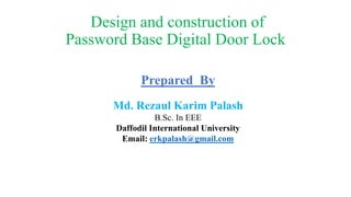 Design and construction of
Password Base Digital Door Lock
Prepared By
Md. Rezaul Karim Palash
B.Sc. In EEE
Daffodil International University
Email: erkpalash@gmail.com
 