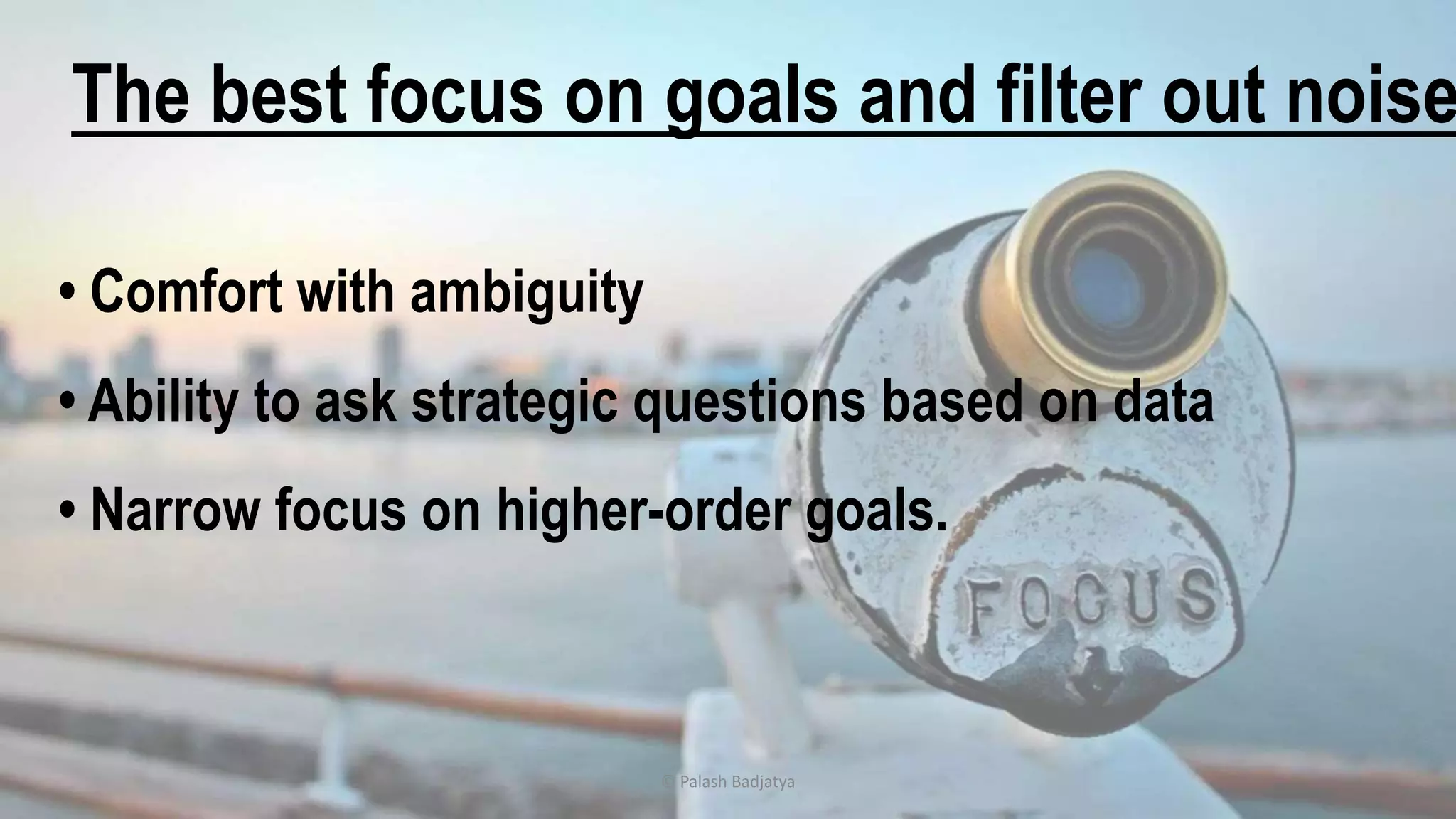 © Palash Badjatya
• Comfort with ambiguity
• Ability to ask strategic questions based on data
• Narrow focus on higher-order goals.
The best focus on goals and filter out noise
 