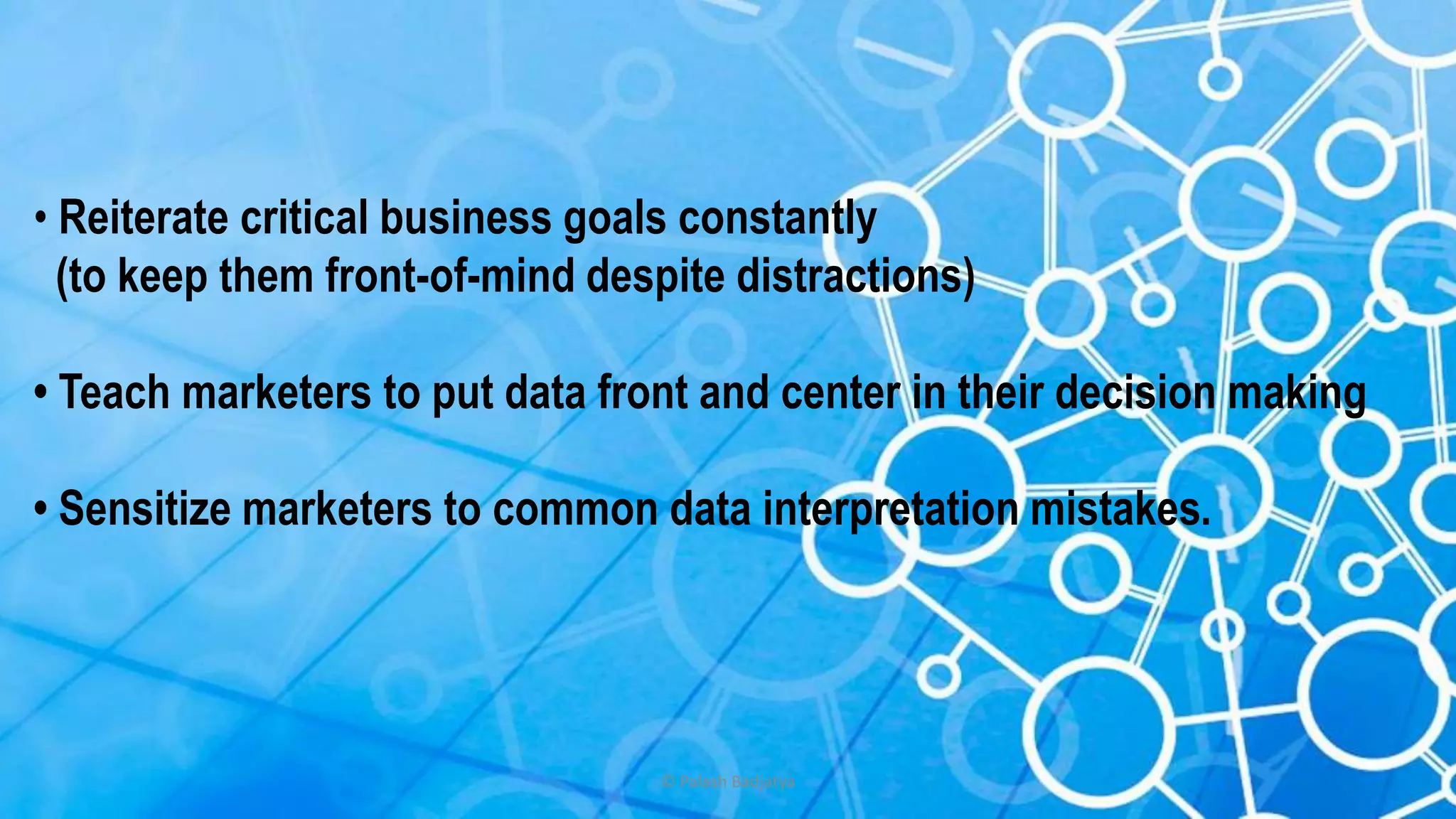 © Palash Badjatya
• Reiterate critical business goals constantly
(to keep them front-of-mind despite distractions)
• Teach marketers to put data front and center in their decision making
• Sensitize marketers to common data interpretation mistakes.
 
