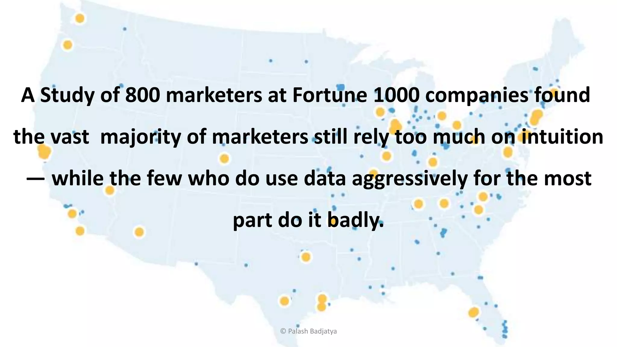 A Study of 800 marketers at Fortune 1000 companies found
the vast majority of marketers still rely too much on intuition
— while the few who do use data aggressively for the most
part do it badly.
© Palash Badjatya
 