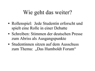 Wie geht das weiter? Rollenspiel:  Jede Studentin erforscht und spielt eine Rolle in einer Debatte Schreiben: Stimmen der deutschen Presse zum Abriss als Ausgangspunkte Studentinnen sitzen auf dem Ausschuss zum Thema:  „Das Humboldt Forum“ 