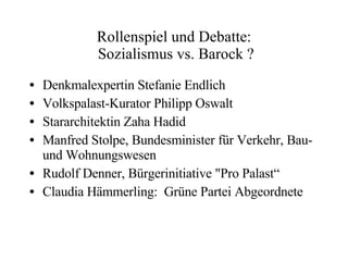 Rollenspiel und Debatte:  Sozialismus vs. Barock ? Denkmalexpertin  Stefanie Endlich Volkspalast-Kurator Philipp Oswalt Stararchitektin Zaha Hadid Manfred Stolpe, Bundesminister für Verkehr, Bau- und Wohnungswesen Rudolf Denner, Bürgerinitiative "Pro Palast“ Claudia Hämmerling:  Grüne Partei Abgeordnete 