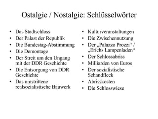 Ostalgie / Nostalgie: Schlüsselwörter Das Stadtschloss Der Palast der Republik Die Bundestag-Abstimmung Die Demontage Der Streit um den Ungang mit der DDR Geschichte Die Entsorgung von DDR Geschichte Das umstrittene realsozialistische Bauwerk Kulturveranstaltungen Die Zwischennutzung Der „Palazzo Prozzi“ / „Erichs Lampenladen“ Der Schlossabriss Milliarden von Euros Der sozialistische Schandfleck Abrisskosten Die Schlosswiese 
