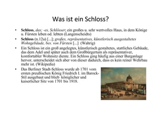Was ist ein Schloss? Schloss ,  das; -es, Schlösser ; ein großes u. sehr wertvolles Haus, in dem Könige u. Fürsten leben od. lebten (Langenscheidts) Schloss  (n.12u) [...];  großes, repräsentatives, künstlerisch ausgestaltetes Wohngebäude, bes. von Fürsten  [...]  (Wahrig) Ein Schloss ist ein groß angelegtes, künstlerisch gestaltetes, stattliches Gebäude, das dem Adel und später auch dem Großbürgertum als repräsentativer, komfortabler Wohnsitz diente. Ein Schloss ging häufig aus einer Burganlage hervor, unterscheidet sich aber von dieser dadurch, dass es kein reiner Wehrbau mehr ist. (Wikipedia) Das Berliner Stadt-Schloss wurde ab 1701 vom  ersten  preußischen König Friedrich I. im Barock- Stil ausgebaut und blieb  königlicher und  kaiserlicher Sitz von 1701 bis 1918. 