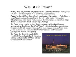 Was ist ein Palast? Palast ,  der; -(e)s, Paläste ; ein großes, teures Gebäude, in dem  ein König, Fürst o.Ä. lebt— der Buckingham-P. in London  (Langenscheidts) Palast  (m. 1u)  Schloss; Prachtbau  [<mhd.  palas  <frz.  palais : —  Palas ] (m.; -, -s.se)  Hauptgebäude der mittelarterl. Burg  [   < mhd.  palas , <.frz.  palais  "Hauptgebäude einer Burg" <lat.  palatium  dem Namen eines der sieben Hügel Roma u. der darauf befindl. Kaiserberg] (Wahrig) Der Palast ist ein – meist in einer Stadt – erbauter, schlossähnlicher und repräsentativer Prachtbau. Das Wort "Palast" gibt‘s in fast allen europäischen Sprachen (z. B. ital.  palazzo , franz.  palais , engl.  palace , span.  palacio , poln.  pałac , nl.  paleis ) und kann mit den Worten "Schloss" und "Residenz" gleichgesetzt werden (Wikipedia) Der Palast der Republik wurde 1976  vom SED-Parteisekretär Erich Honecker  eröffnet und diente bis 1990 als Sitz der  Ostdeutschen Volkskammer. 