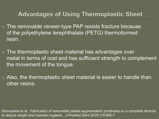  The removable veneer-type PAP resists fracture because
of the polyethylene terephthalate (PETG) thermoformed
resin.
 The thermoplastic sheet material has advantages over
metal in terms of cost and has sufficient strength to complement
the movement of the tongue.
 Also, the thermoplastic sheet material is easier to handle than
other resins.
Shimodaira et al , Fabrication of removable palatal augmentation prosthesis on a complete denture
to reduce weight and maintain hygiene , J Prosthet Dent 2018;119:855-7
 