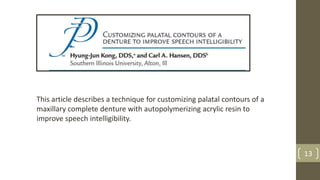 This article describes a technique for customizing palatal contours of a
maxillary complete denture with autopolymerizing acrylic resin to
improve speech intelligibility.
13
 