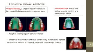 • If the anterior portion of a denture is:
• Roughen the improperly contoured area.
• Prepare a thick mixture of tissue-conditioning material and spread
an adequate amount of the mixture only on the outlined surface
Undercontoured, a large undisturbed area will
be noticeable between posterior wetted areas
Overcontoured, almost the
entire anterior portion of a
denture will be wet
16
 