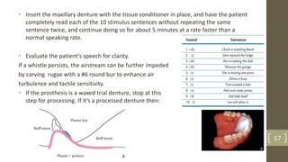 • Insert the maxillary denture with the tissue conditioner in place, and have the patient
completely read each of the 10 stimulus sentences without repeating the same
sentence twice, and continue doing so for about 5 minutes at a rate faster than a
normal speaking rate.
• Evaluate the patient’s speech for clarity.
If a whistle persists, the airstream can be further impeded
by carving rugae with a #6 round bur to enhance air
turbulence and tactile sensitivity.
• If the prosthesis is a waxed trial denture, stop at this
step for processing. If it’s a processed denture then:
17
 