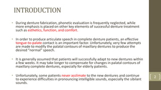 INTRODUCTION
• During denture fabrication, phonetic evaluation is frequently neglected, while
more emphasis is placed on other key elements of successful denture treatment
such as esthetics, function, and comfort.
• In order to produce articulate speech in complete denture patients, an effective
tongue-to-palate contact is an important factor. Unfortunately, very few attempts
are made to modify the palatal contours of maxillary dentures to produce the
desired “normal” speech.
• It is generally assumed that patients will successfully adapt to new dentures within
a few weeks. It may take longer to compensate for changes in palatal contours of
maxillary complete dentures, especially for elderly patients.
• Unfortunately, some patients never acclimate to the new dentures and continue
to experience difficulties in pronouncing intelligible sounds, especially the sibilant
sounds.
2
 