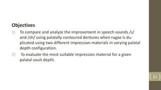 Objectives
1) To compare and analyze the improvement in speech sounds /s/
and /sh/ using palatally contoured dentures when rugae is du-
plicated using two different impression materials in varying palatal
depth configuration.
2) To evaluate the most suitable impression material for a given
palatal vault depth.
21
 