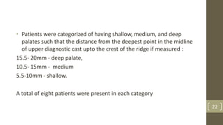 • Patients were categorized of having shallow, medium, and deep
palates such that the distance from the deepest point in the midline
of upper diagnostic cast upto the crest of the ridge if measured :
15.5- 20mm - deep palate,
10.5- 15mm - medium
5.5-10mm - shallow.
A total of eight patients were present in each category
22
 